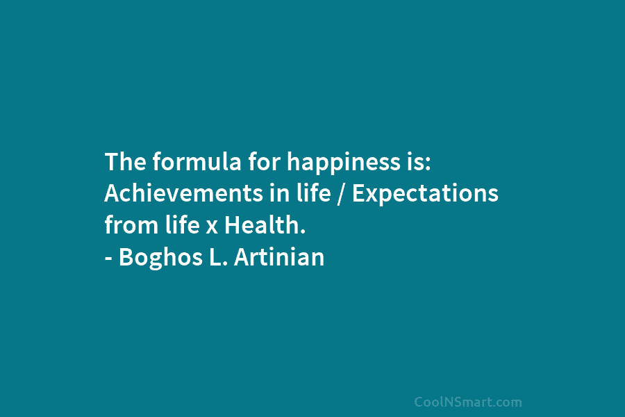 The formula for happiness is: Achievements in life / Expectations from life x Health. – Boghos L. Artinian