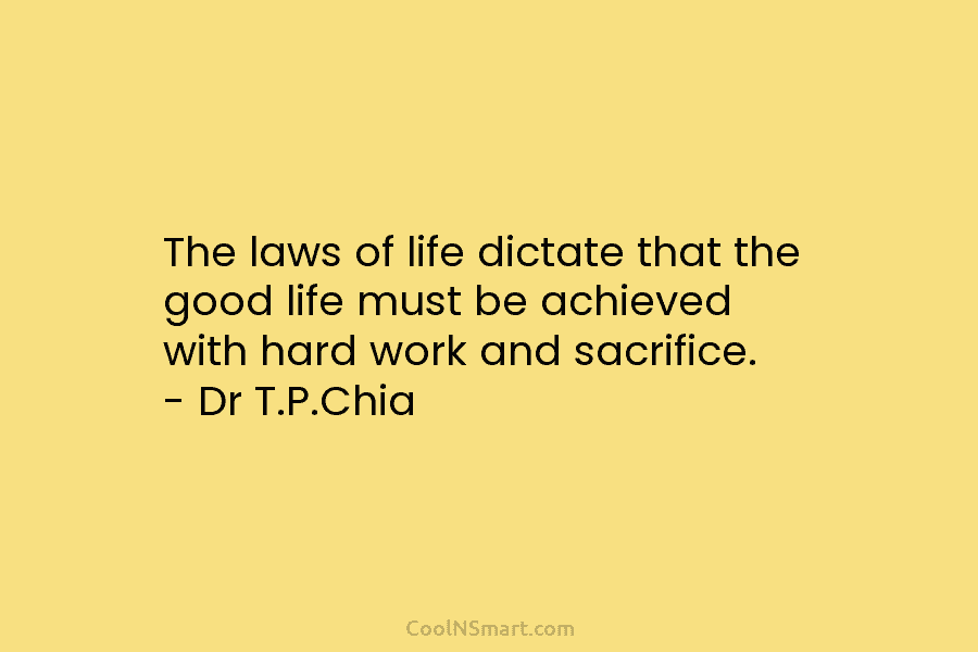 The laws of life dictate that the good life must be achieved with hard work and sacrifice. – Dr T.P.Chia