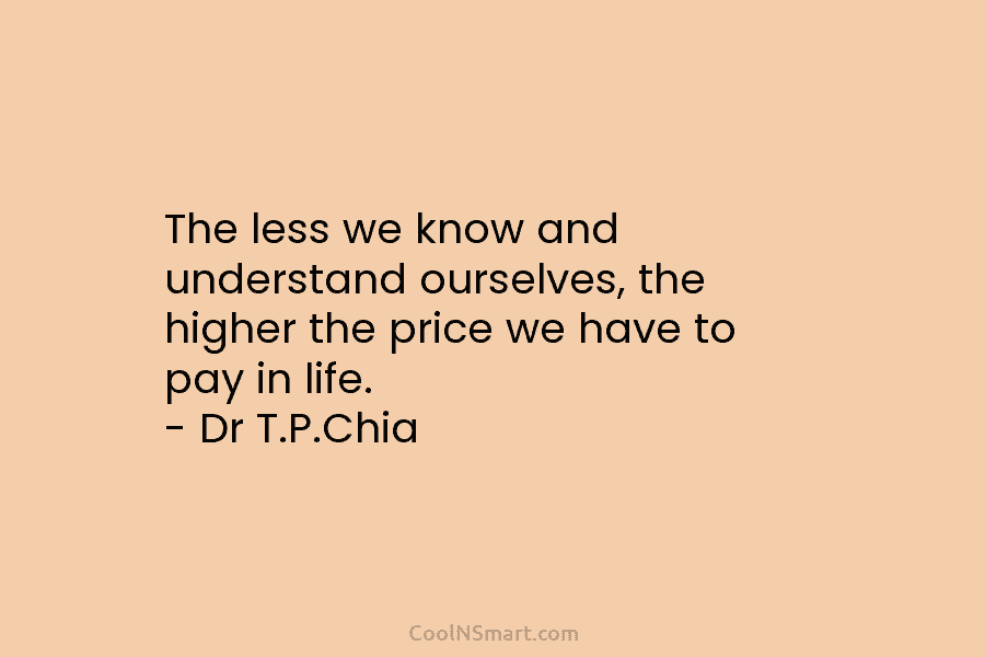 The less we know and understand ourselves, the higher the price we have to pay in life. – Dr T.P.Chia