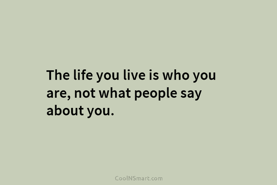 The life you live is who you are, not what people say about you.