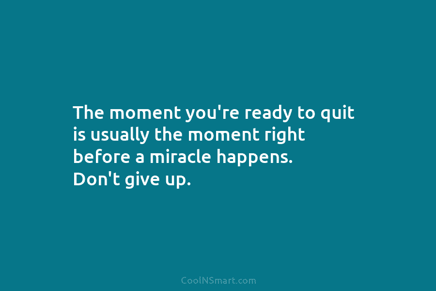 The moment you’re ready to quit is usually the moment right before a miracle happens. Don’t give up.