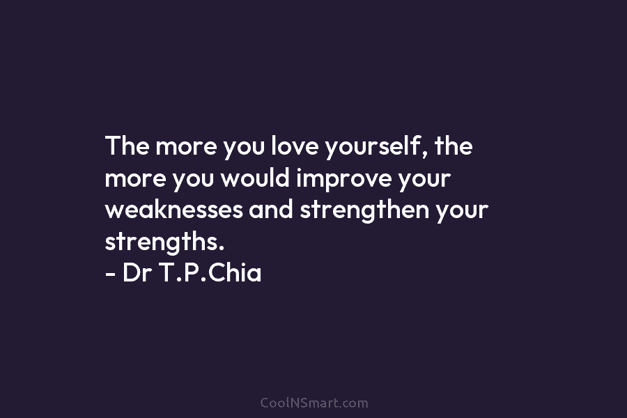 The more you love yourself, the more you would improve your weaknesses and strengthen your strengths. – Dr T.P.Chia