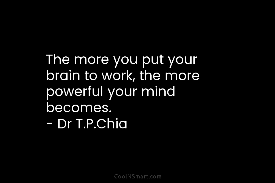 The more you put your brain to work, the more powerful your mind becomes. – Dr T.P.Chia