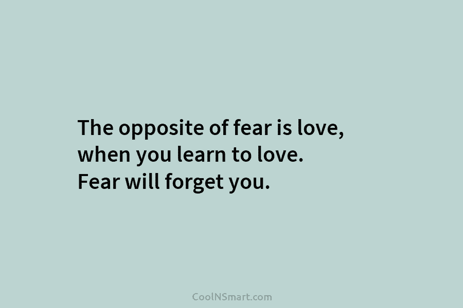The opposite of fear is love, when you learn to love. Fear will forget you.