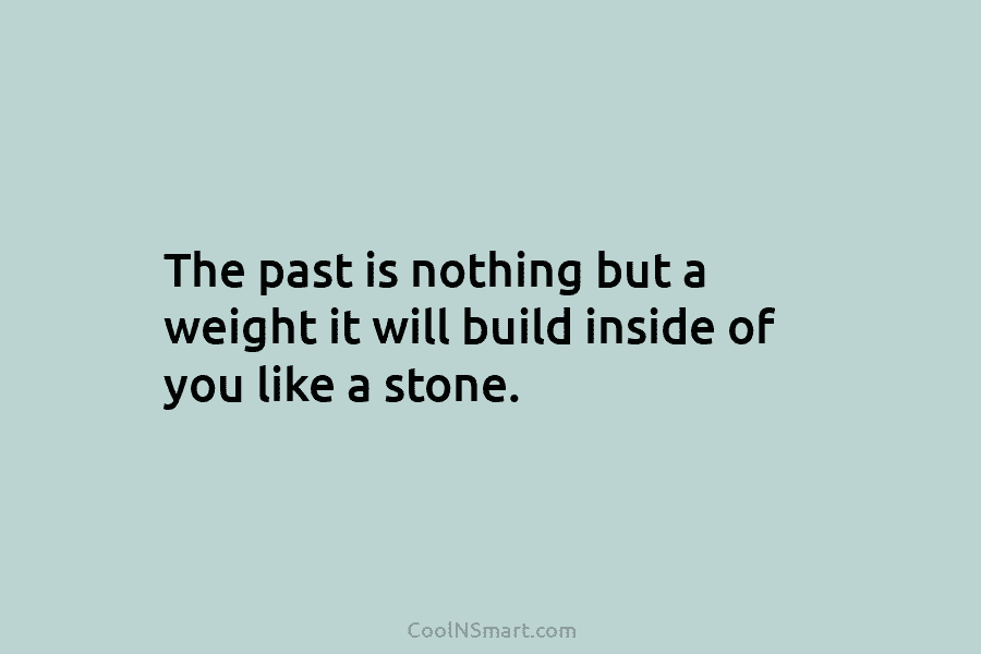 The past is nothing but a weight it will build inside of you like a stone.