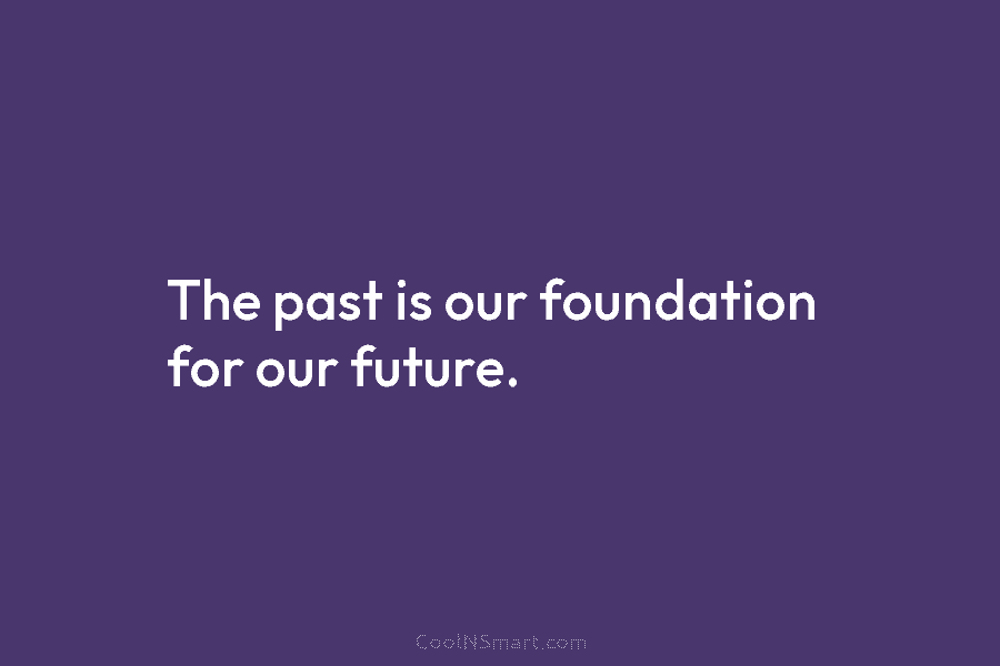 The past is our foundation for our future.