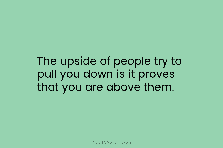 The upside of people try to pull you down is it proves that you are above them.