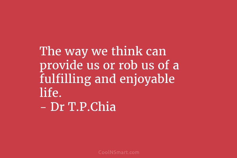 The way we think can provide us or rob us of a fulfilling and enjoyable life. – Dr T.P.Chia