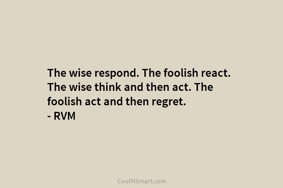 The wise respond. The foolish react. The wise think and then act. The foolish act...