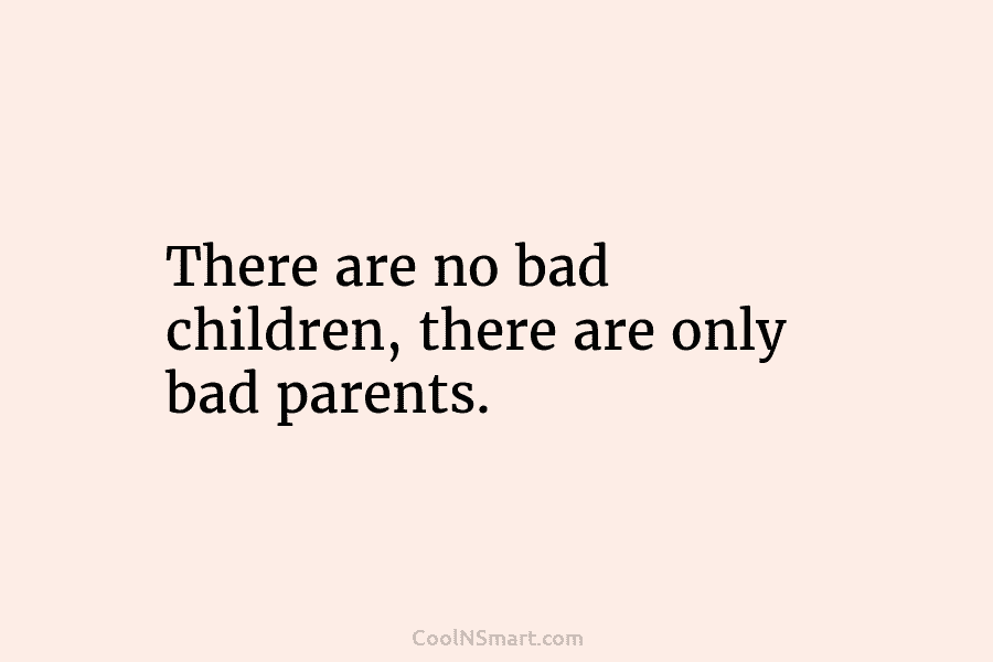There are no bad children, there are only bad parents.