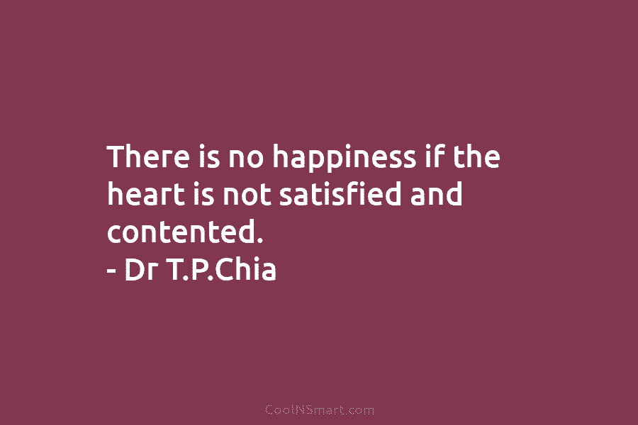 There is no happiness if the heart is not satisfied and contented. – Dr T.P.Chia