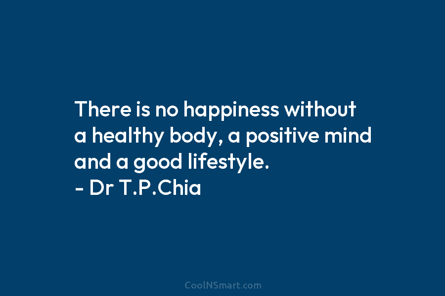 There is no happiness without a healthy body, a positive mind and a good lifestyle. – Dr T.P.Chia