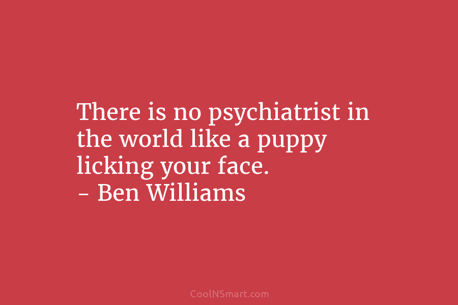 There is no psychiatrist in the world like a puppy licking your face. – Ben Williams