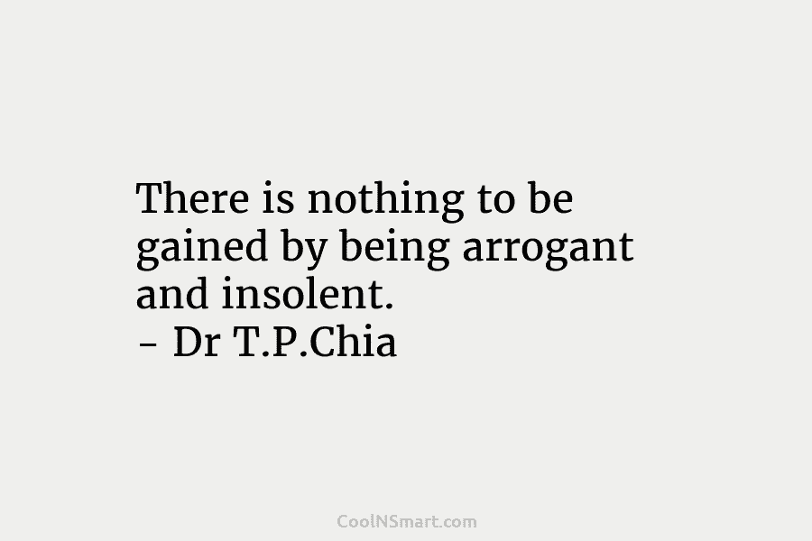 There is nothing to be gained by being arrogant and insolent. – Dr T.P.Chia