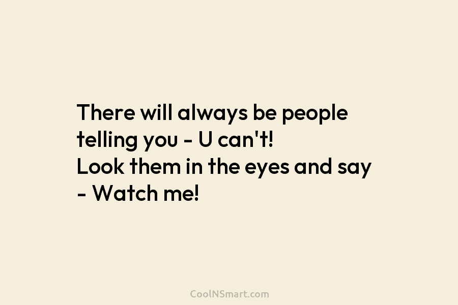 There will always be people telling you – U can’t! Look them in the eyes...