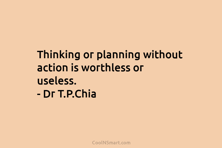 Thinking or planning without action is worthless or useless. – Dr T.P.Chia