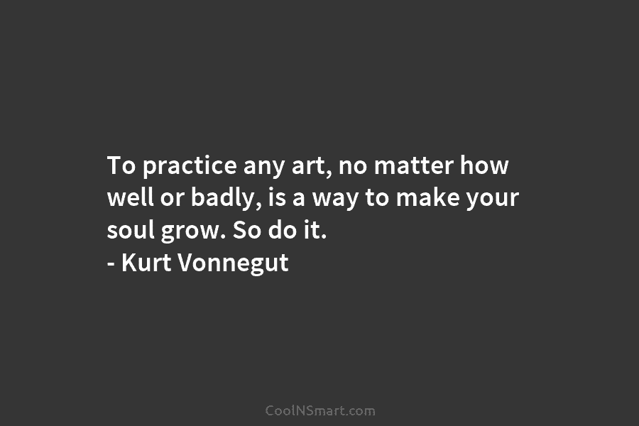 To practice any art, no matter how well or badly, is a way to make your soul grow. So do...