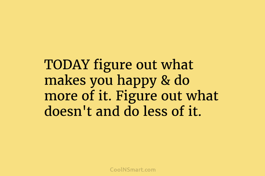 TODAY figure out what makes you happy & do more of it. Figure out what doesn’t and do less of...