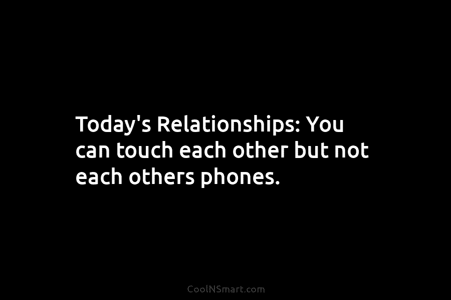 Today’s Relationships: You can touch each other but not each others phones.