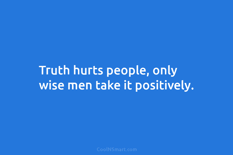 Truth hurts people, only wise men take it positively.