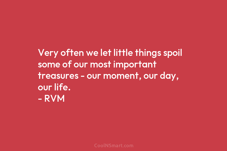 Very often we let little things spoil some of our most important treasures – our moment, our day, our life....
