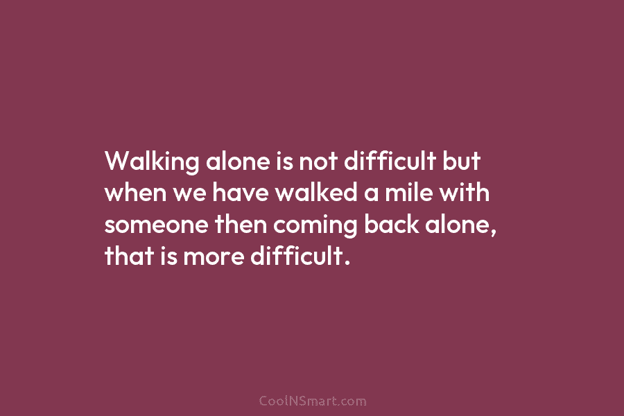 Walking alone is not difficult but when we have walked a mile with someone then...