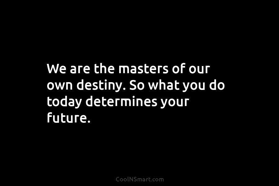 We are the masters of our own destiny. So what you do today determines your...