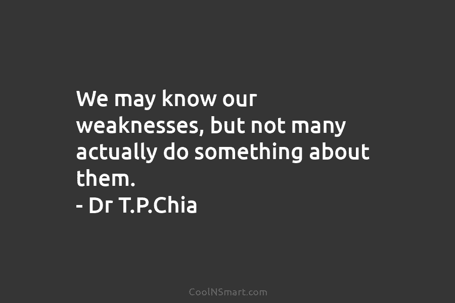 We may know our weaknesses, but not many actually do something about them. – Dr T.P.Chia