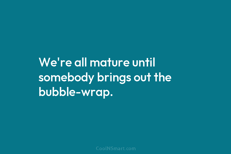 We’re all mature until somebody brings out the bubble-wrap.