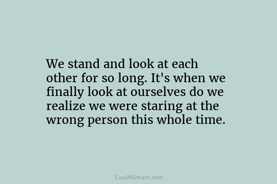 We stand and look at each other for so long. It’s when we finally look at ourselves do we realize...