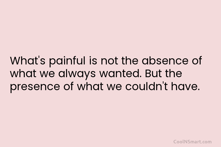 What’s painful is not the absence of what we always wanted. But the presence of what we couldn’t have.