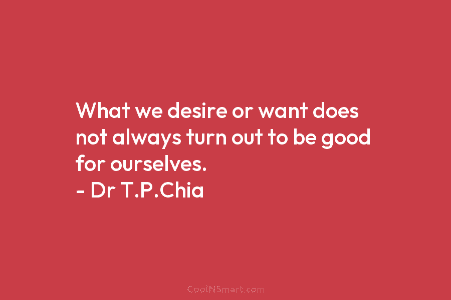 What we desire or want does not always turn out to be good for ourselves. – Dr T.P.Chia