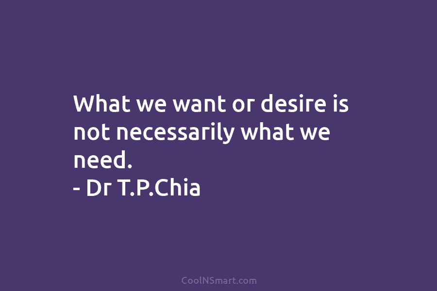 What we want or desire is not necessarily what we need. – Dr T.P.Chia