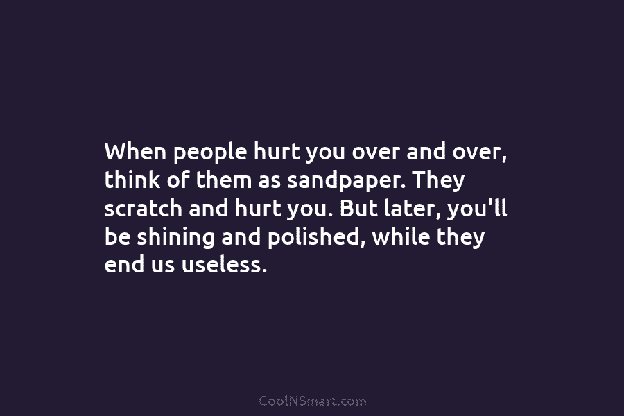 When people hurt you over and over, think of them as sandpaper. They scratch and hurt you. But later, you’ll...