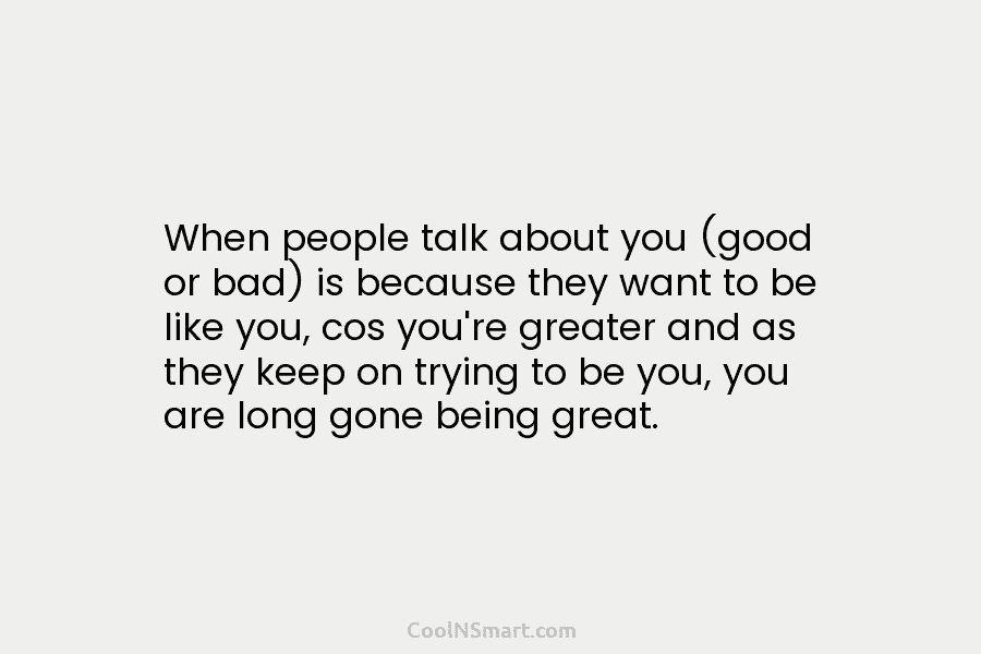 When people talk about you (good or bad) is because they want to be like you, cos you’re greater and...