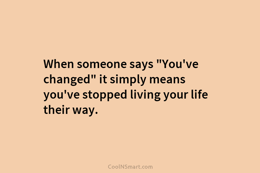 When someone says “You’ve changed” it simply means you’ve stopped living your life their way.