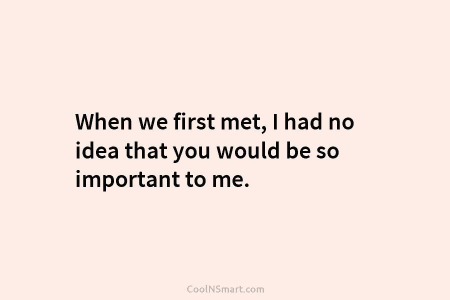 When we first met, I had no idea that you would be so important to...