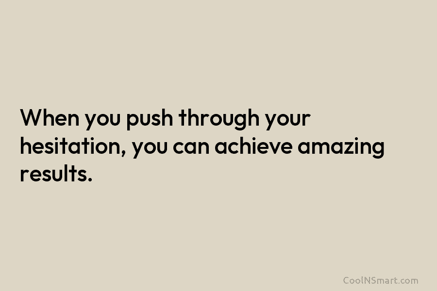 When you push through your hesitation, you can achieve amazing results.