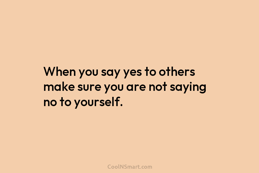 When you say yes to others make sure you are not saying no to yourself.