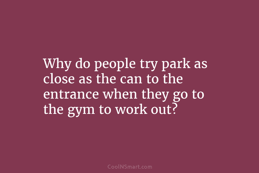 Why do people try park as close as the can to the entrance when they go to the gym to...