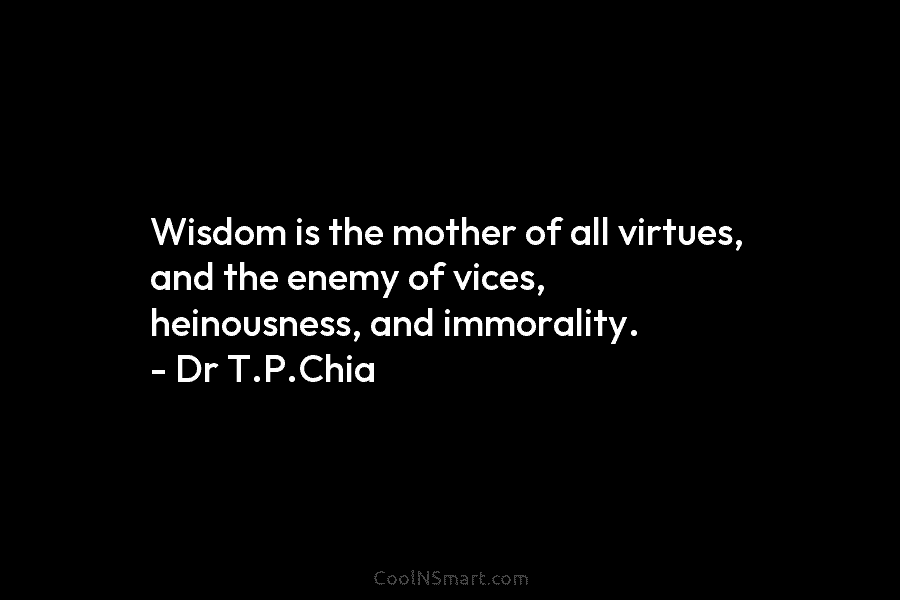Wisdom is the mother of all virtues, and the enemy of vices, heinousness, and immorality. – Dr T.P.Chia