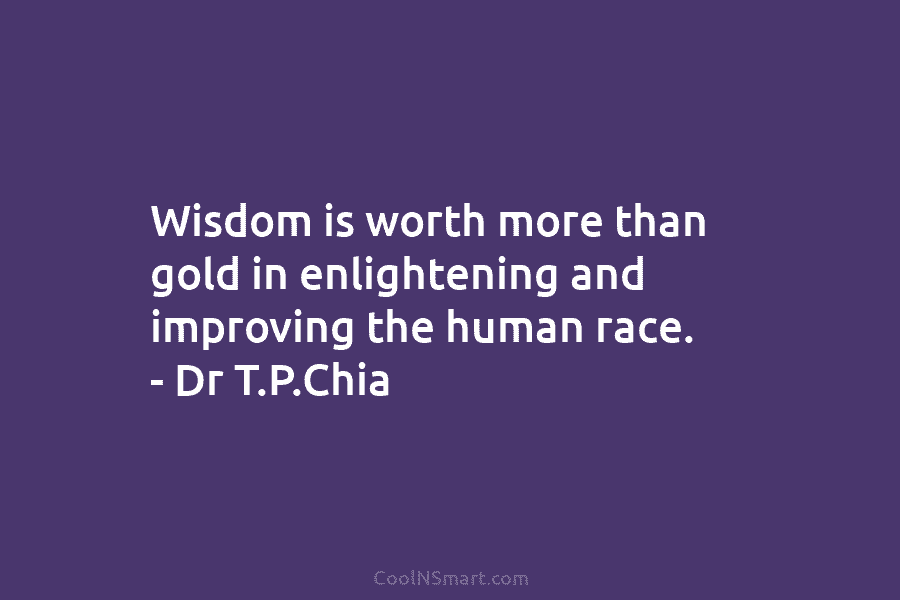 Wisdom is worth more than gold in enlightening and improving the human race. – Dr T.P.Chia
