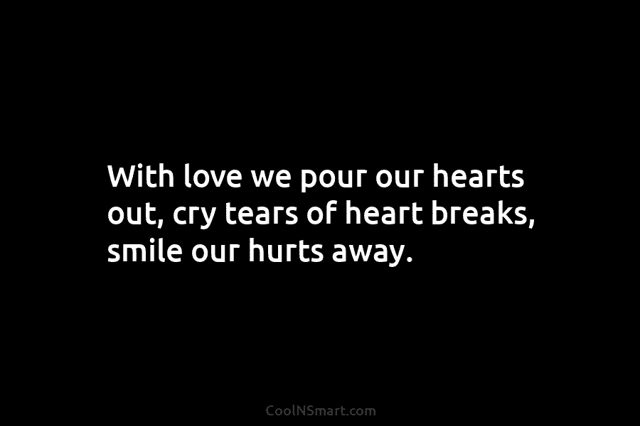 With love we pour our hearts out, cry tears of heart breaks, smile our hurts away.