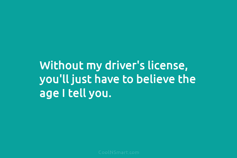 Without my driver’s license, you’ll just have to believe the age I tell you.