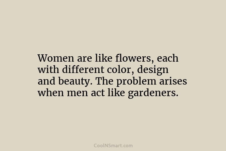 Women are like flowers, each with different color, design and beauty. The problem arises when men act like gardeners.