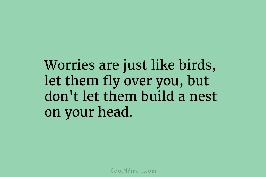 Worries are just like birds, let them fly over you, but don’t let them build...