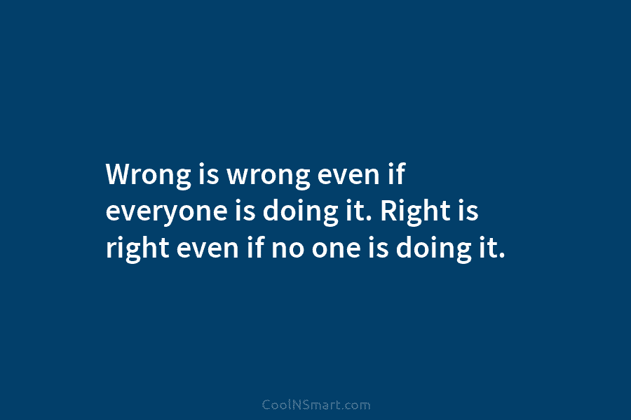 Wrong is wrong even if everyone is doing it. Right is right even if no one is doing it.