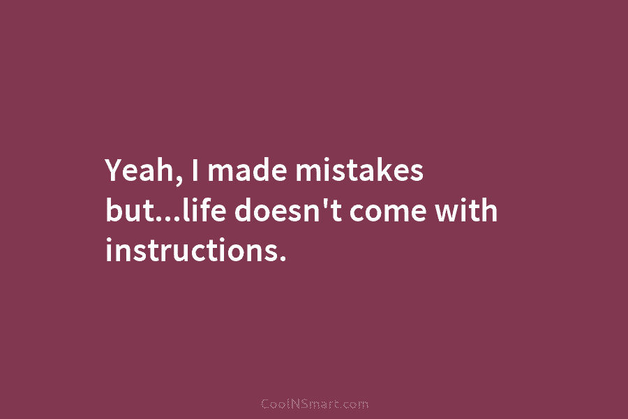 Yeah, I made mistakes but…life doesn’t come with instructions.
