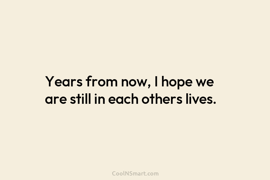 Years from now, I hope we are still in each others lives.