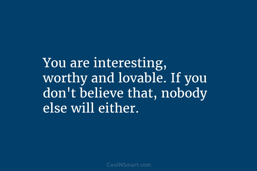You are interesting, worthy and lovable. If you don’t believe that, nobody else will either.